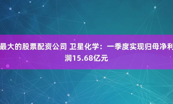 最大的股票配资公司 卫星化学：一季度实现归母净利润15.68亿元