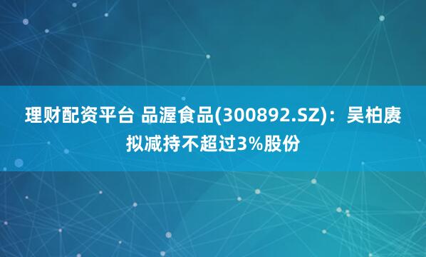 理财配资平台 品渥食品(300892.SZ)：吴柏赓拟减持不超过3%股份