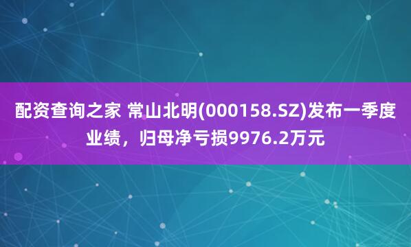 配资查询之家 常山北明(000158.SZ)发布一季度业绩，归母净亏损9976.2万元