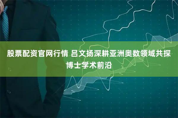 股票配资官网行情 吕文扬深耕亚洲奥数领域共探博士学术前沿