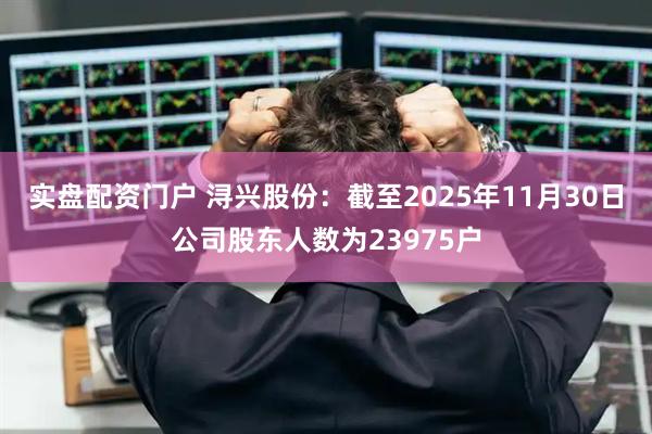 实盘配资门户 浔兴股份：截至2025年11月30日公司股东人数为23975户