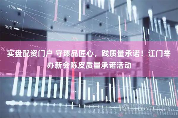 实盘配资门户 守臻品匠心，践质量承诺！江门举办新会陈皮质量承诺活动