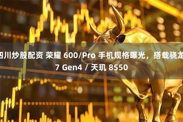 四川炒股配资 荣耀 600/Pro 手机规格曝光，搭载骁龙 7 Gen4 / 天玑 8550