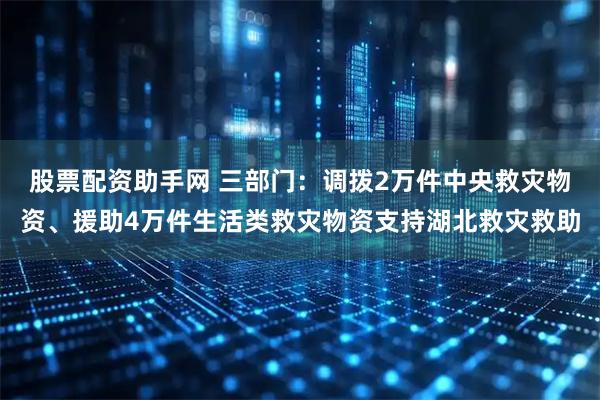 股票配资助手网 三部门：调拨2万件中央救灾物资、援助4万件生活类救灾物资支持湖北救灾救助