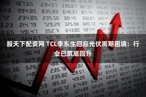 股天下配资网 TCL李东生回应光伏周期困境：行业已筑底回升