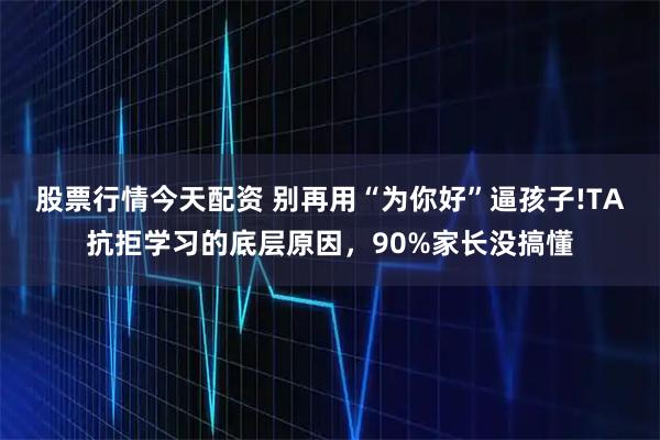 股票行情今天配资 别再用“为你好”逼孩子!TA抗拒学习的底层原因，90%家长没搞懂